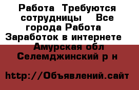 Работа .Требуются сотрудницы  - Все города Работа » Заработок в интернете   . Амурская обл.,Селемджинский р-н